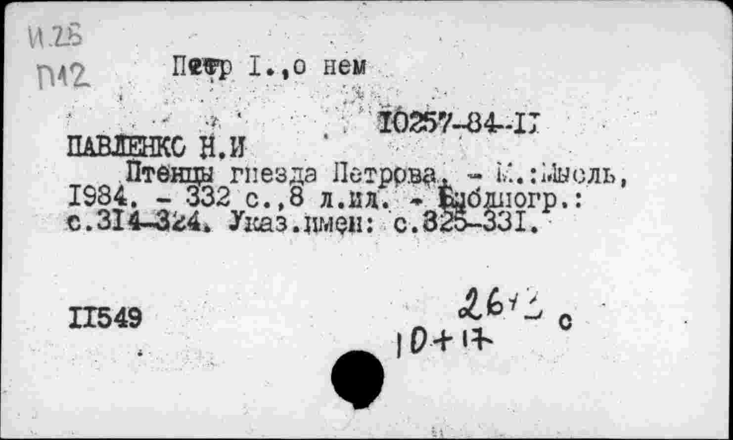 ﻿И .2.8	1	.
ПеТР нем
10257-84-17
ПАВЛЕНКО Н.И
Птенцы гнезда Петрова. - М.:Мысль, 1984. - 332 с.,8 л.ил. * Бцбдиогр,: с.314-324* Указ.имен: с.325-331.
11549
| 0+ 1Ь